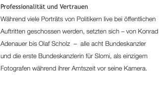 Professionalität und Vertrauen Während viele Porträts von Politikern live bei öffentlichen Auftritten geschossen werden, setzten sich – von Konrad Adenauer bis Angela Merkel – alle sieben Bundeskanzler und die erste Bundeskanzlerin für Slomi, als einzigem Fotografen während ihrer Amtszeit vor seine Kamera.